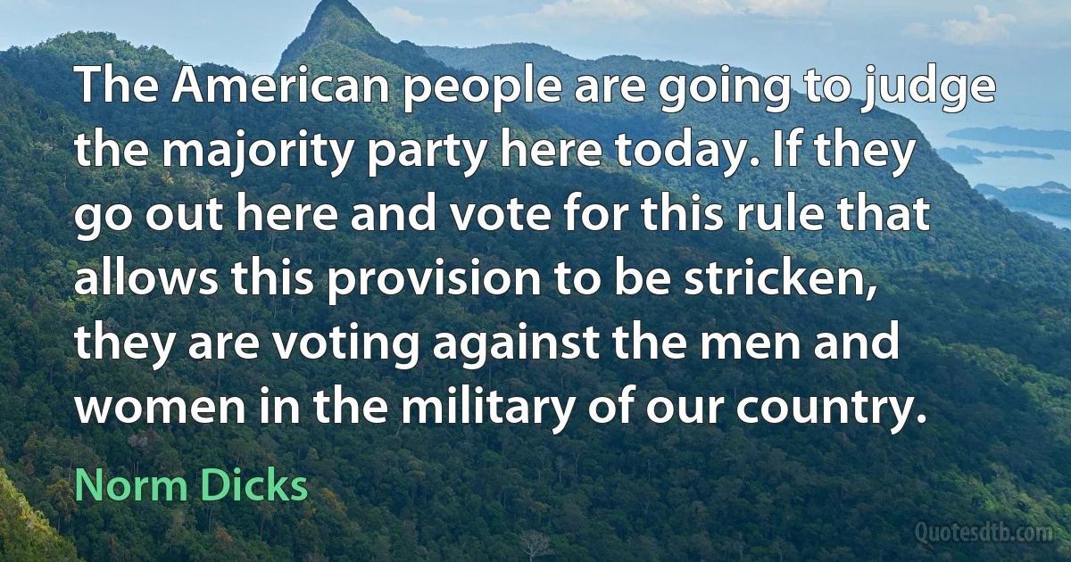 The American people are going to judge the majority party here today. If they go out here and vote for this rule that allows this provision to be stricken, they are voting against the men and women in the military of our country. (Norm Dicks)