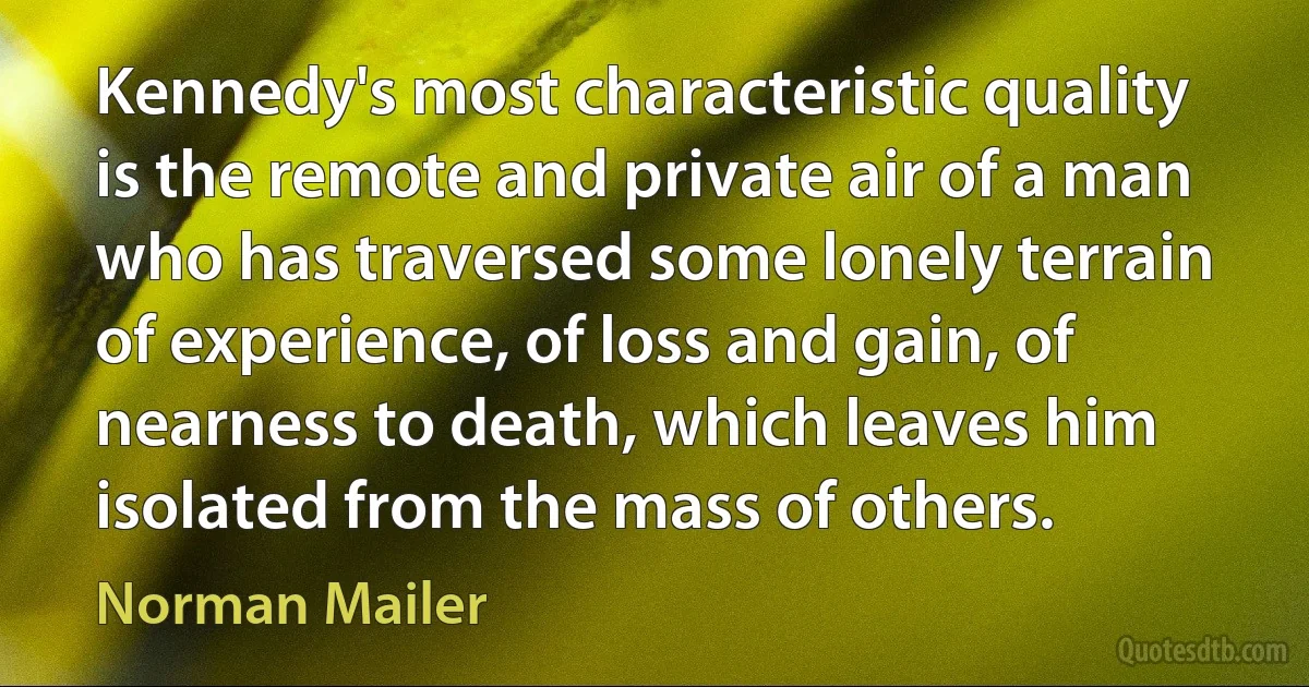 Kennedy's most characteristic quality is the remote and private air of a man who has traversed some lonely terrain of experience, of loss and gain, of nearness to death, which leaves him isolated from the mass of others. (Norman Mailer)