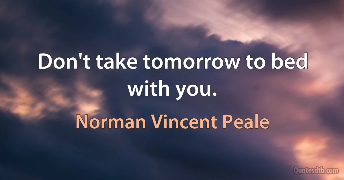 Don't take tomorrow to bed with you. (Norman Vincent Peale)