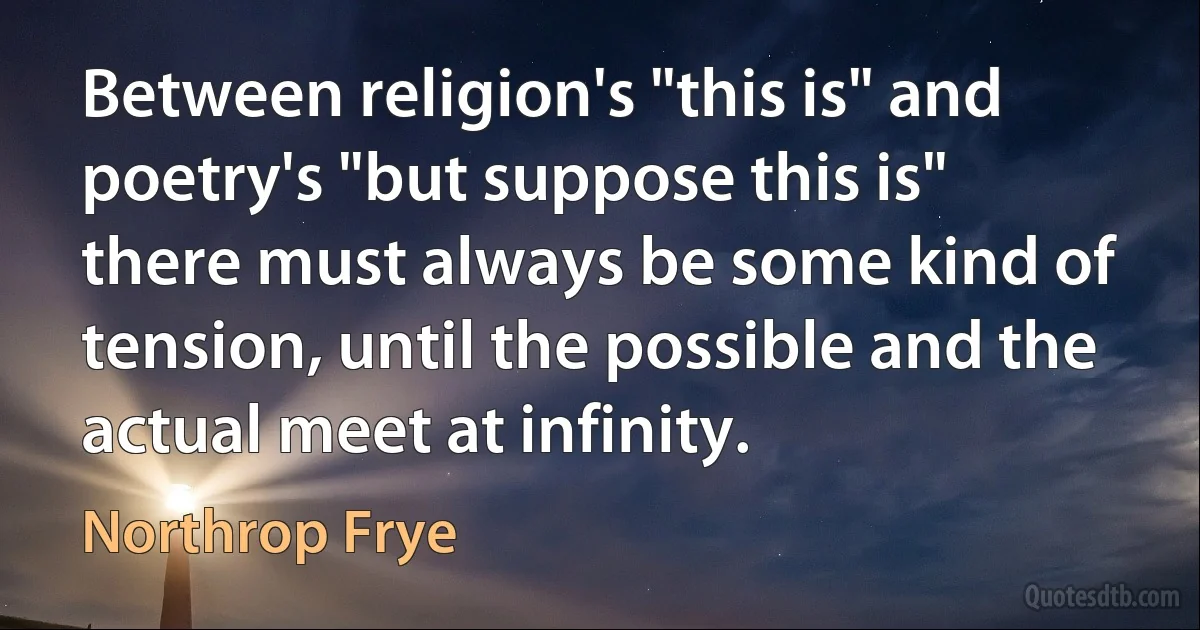 Between religion's "this is" and poetry's "but suppose this is" there must always be some kind of tension, until the possible and the actual meet at infinity. (Northrop Frye)