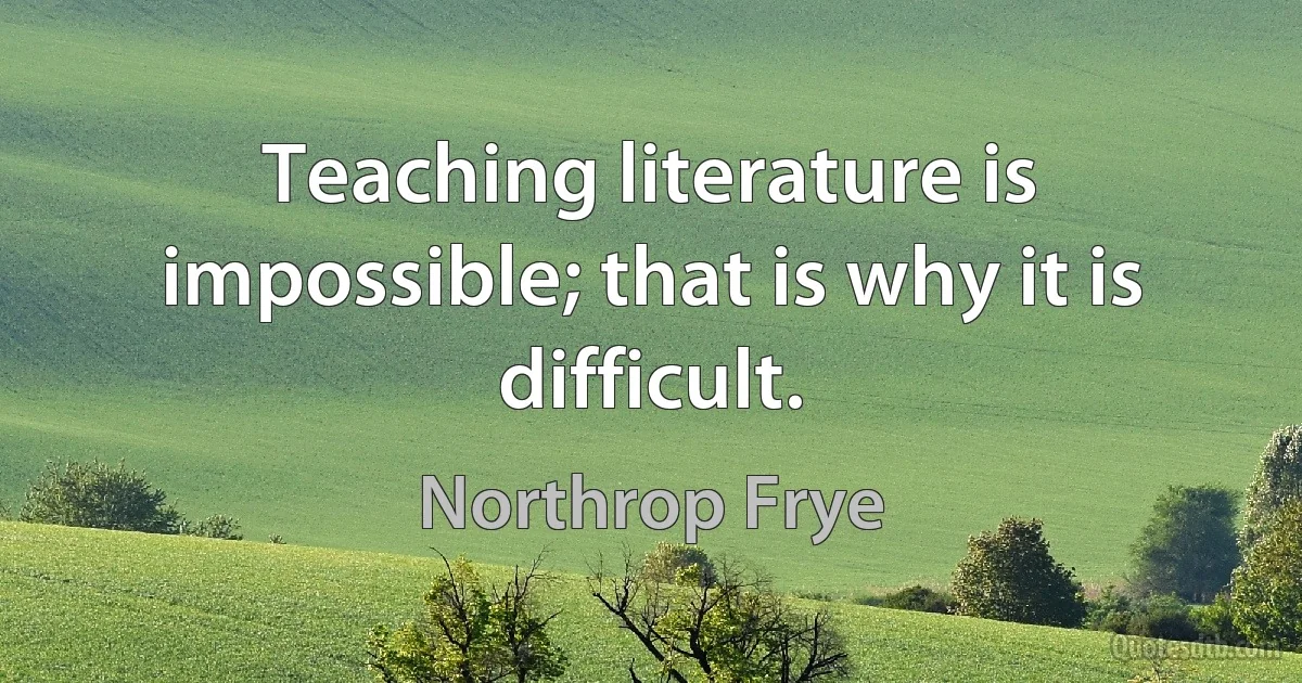 Teaching literature is impossible; that is why it is difficult. (Northrop Frye)