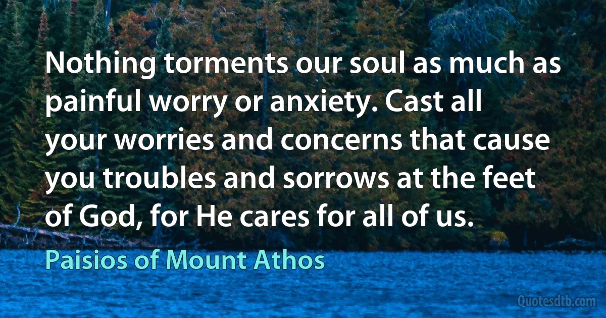 Nothing torments our soul as much as painful worry or anxiety. Cast all your worries and concerns that cause you troubles and sorrows at the feet of God, for He cares for all of us. (Paisios of Mount Athos)