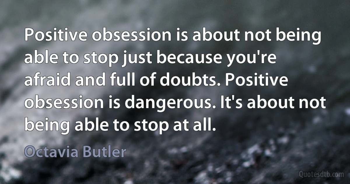 Positive obsession is about not being able to stop just because you're afraid and full of doubts. Positive obsession is dangerous. It's about not being able to stop at all. (Octavia Butler)