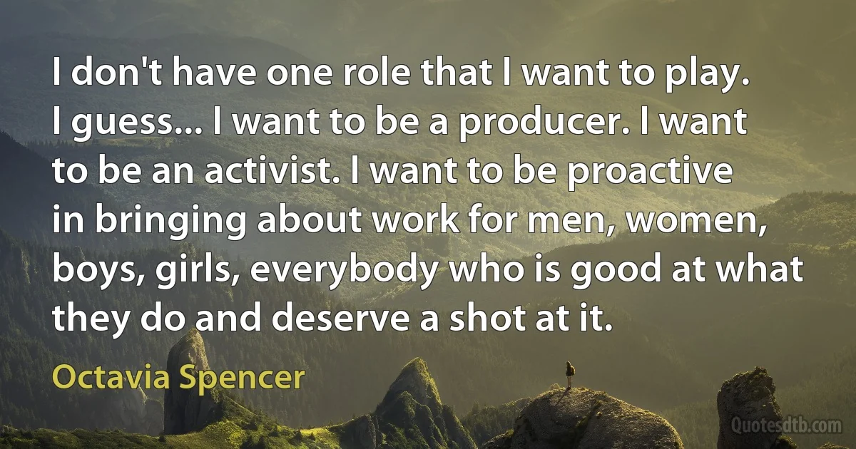 I don't have one role that I want to play. I guess... I want to be a producer. I want to be an activist. I want to be proactive in bringing about work for men, women, boys, girls, everybody who is good at what they do and deserve a shot at it. (Octavia Spencer)