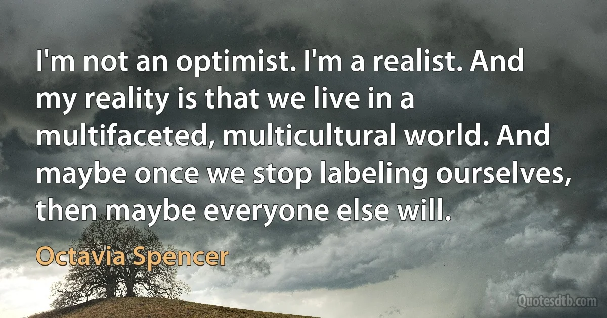 I'm not an optimist. I'm a realist. And my reality is that we live in a multifaceted, multicultural world. And maybe once we stop labeling ourselves, then maybe everyone else will. (Octavia Spencer)