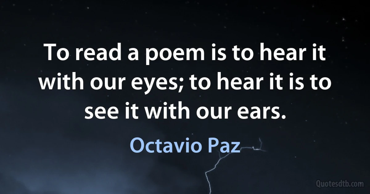 To read a poem is to hear it with our eyes; to hear it is to see it with our ears. (Octavio Paz)