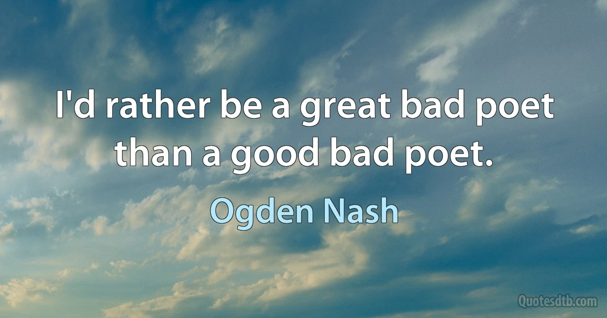 I'd rather be a great bad poet than a good bad poet. (Ogden Nash)