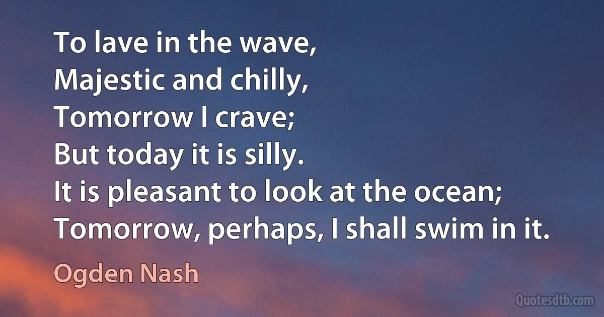 To lave in the wave,
Majestic and chilly,
Tomorrow I crave;
But today it is silly.
It is pleasant to look at the ocean;
Tomorrow, perhaps, I shall swim in it. (Ogden Nash)