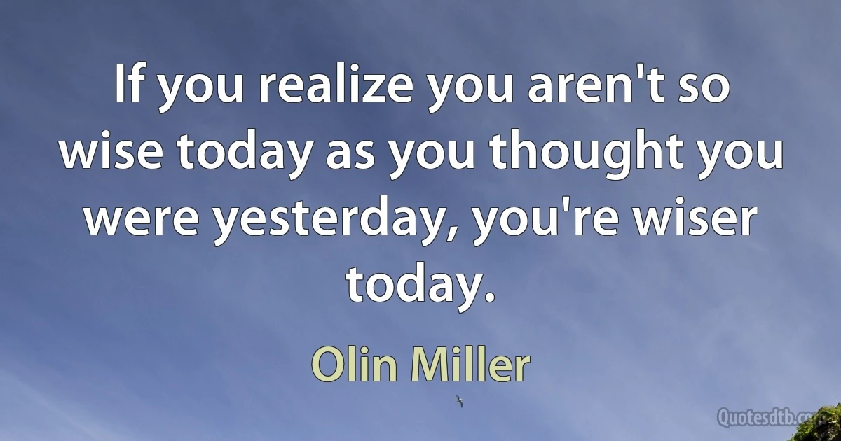 If you realize you aren't so wise today as you thought you were yesterday, you're wiser today. (Olin Miller)