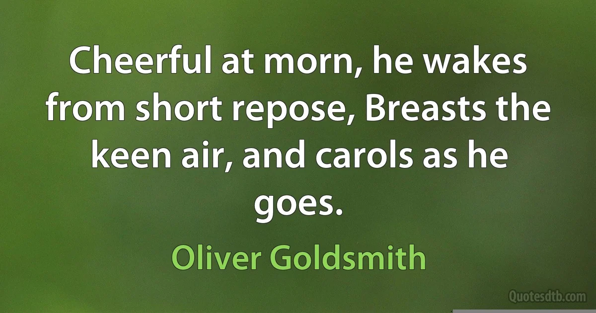 Cheerful at morn, he wakes from short repose, Breasts the keen air, and carols as he goes. (Oliver Goldsmith)