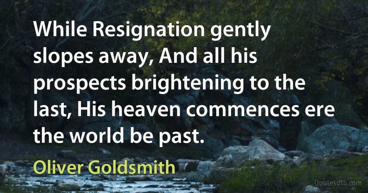 While Resignation gently slopes away, And all his prospects brightening to the last, His heaven commences ere the world be past. (Oliver Goldsmith)