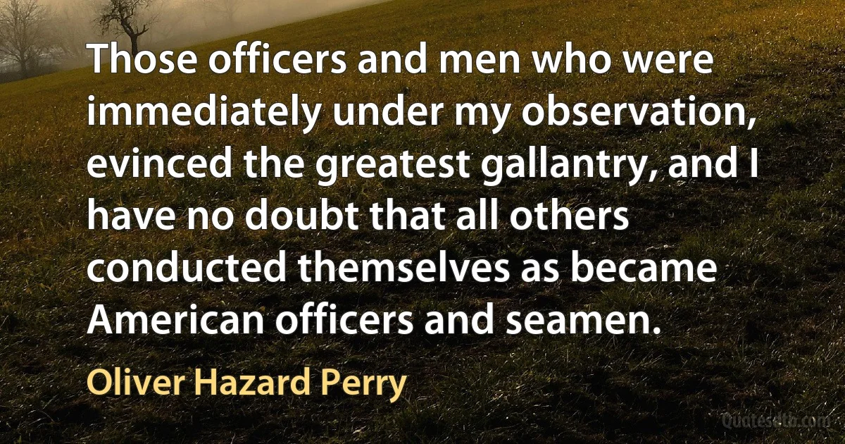 Those officers and men who were immediately under my observation, evinced the greatest gallantry, and I have no doubt that all others conducted themselves as became American officers and seamen. (Oliver Hazard Perry)