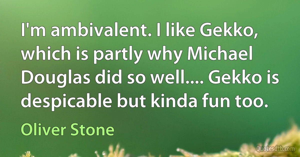 I'm ambivalent. I like Gekko, which is partly why Michael Douglas did so well.... Gekko is despicable but kinda fun too. (Oliver Stone)