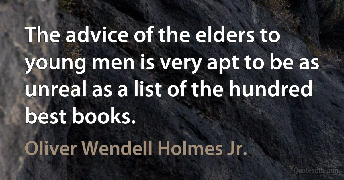 The advice of the elders to young men is very apt to be as unreal as a list of the hundred best books. (Oliver Wendell Holmes Jr.)