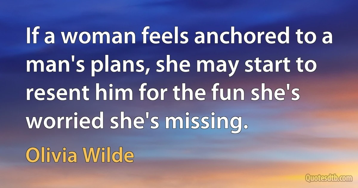 If a woman feels anchored to a man's plans, she may start to resent him for the fun she's worried she's missing. (Olivia Wilde)