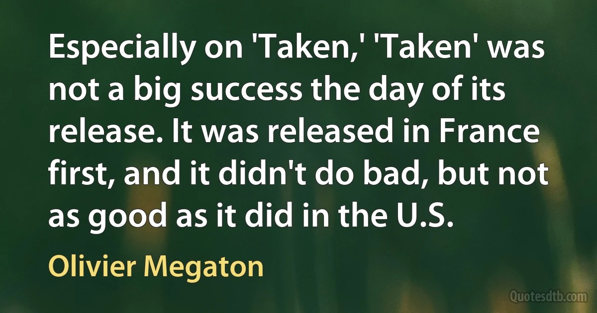 Especially on 'Taken,' 'Taken' was not a big success the day of its release. It was released in France first, and it didn't do bad, but not as good as it did in the U.S. (Olivier Megaton)