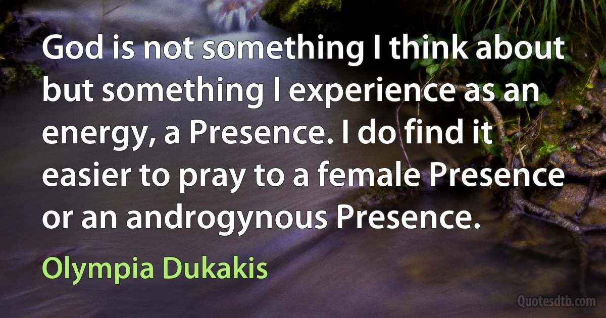 God is not something I think about but something I experience as an energy, a Presence. I do find it easier to pray to a female Presence or an androgynous Presence. (Olympia Dukakis)