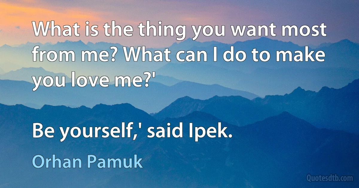 What is the thing you want most from me? What can I do to make you love me?'

Be yourself,' said Ipek. (Orhan Pamuk)