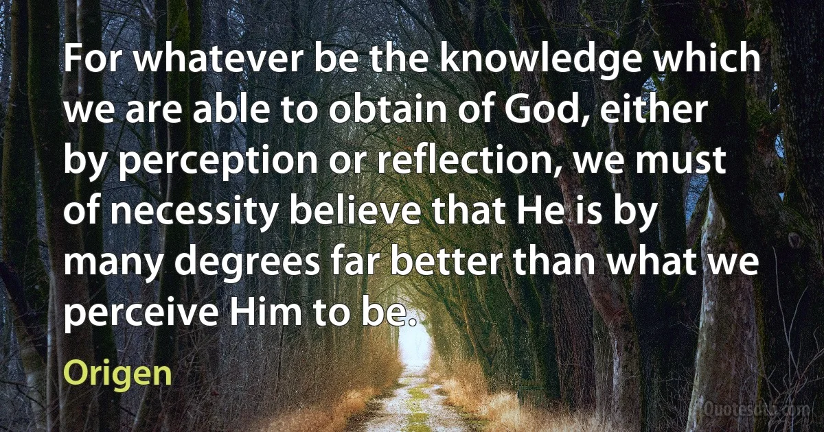 For whatever be the knowledge which we are able to obtain of God, either by perception or reflection, we must of necessity believe that He is by many degrees far better than what we perceive Him to be. (Origen)