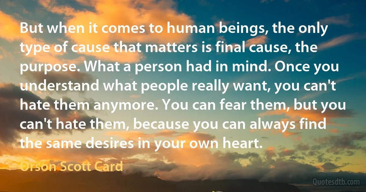 But when it comes to human beings, the only type of cause that matters is final cause, the purpose. What a person had in mind. Once you understand what people really want, you can't hate them anymore. You can fear them, but you can't hate them, because you can always find the same desires in your own heart. (Orson Scott Card)