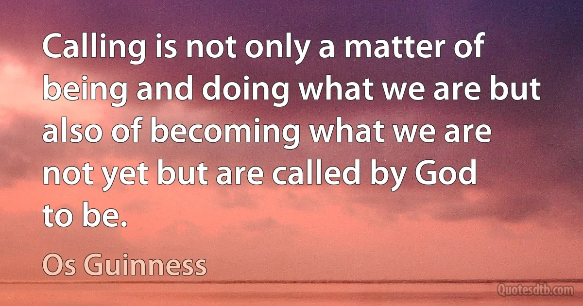 Calling is not only a matter of being and doing what we are but also of becoming what we are not yet but are called by God to be. (Os Guinness)