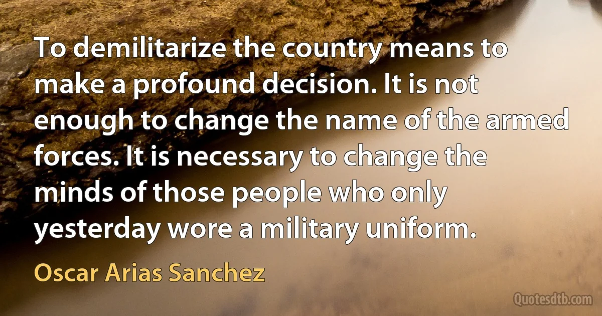 To demilitarize the country means to make a profound decision. It is not enough to change the name of the armed forces. It is necessary to change the minds of those people who only yesterday wore a military uniform. (Oscar Arias Sanchez)