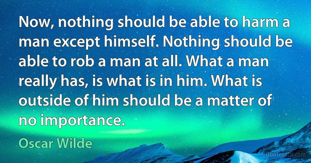 Now, nothing should be able to harm a man except himself. Nothing should be able to rob a man at all. What a man really has, is what is in him. What is outside of him should be a matter of no importance. (Oscar Wilde)