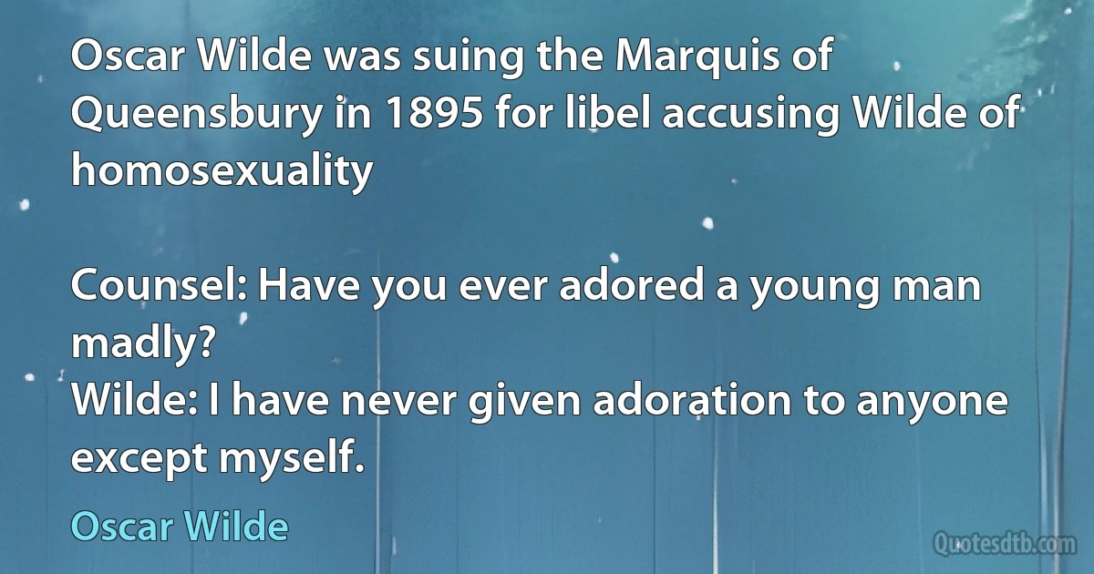 Oscar Wilde was suing the Marquis of Queensbury in 1895 for libel accusing Wilde of homosexuality

Counsel: Have you ever adored a young man madly?
Wilde: I have never given adoration to anyone except myself. (Oscar Wilde)