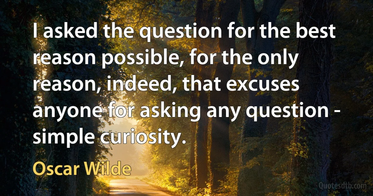 I asked the question for the best reason possible, for the only reason, indeed, that excuses anyone for asking any question - simple curiosity. (Oscar Wilde)