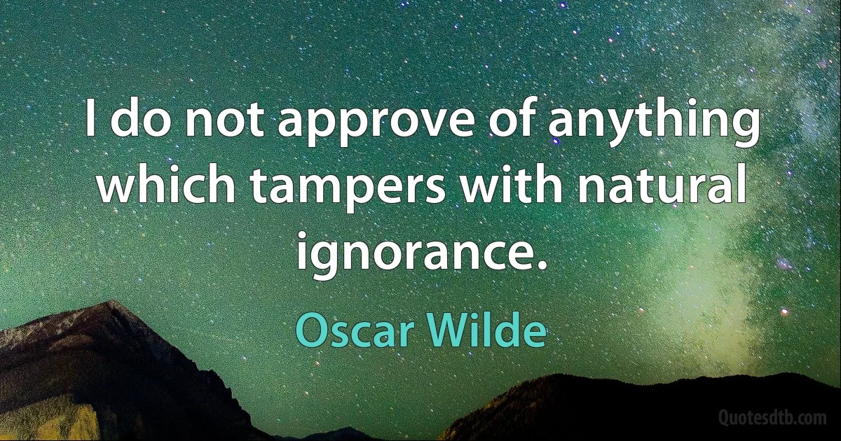 I do not approve of anything which tampers with natural ignorance. (Oscar Wilde)