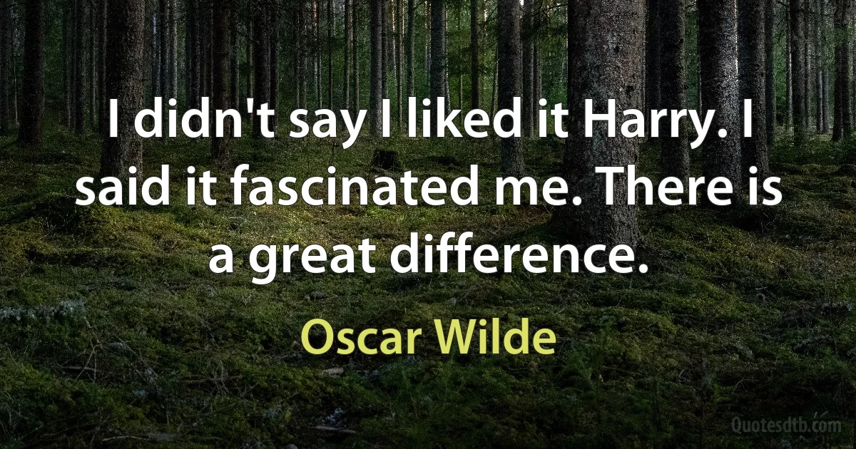 I didn't say I liked it Harry. I said it fascinated me. There is a great difference. (Oscar Wilde)