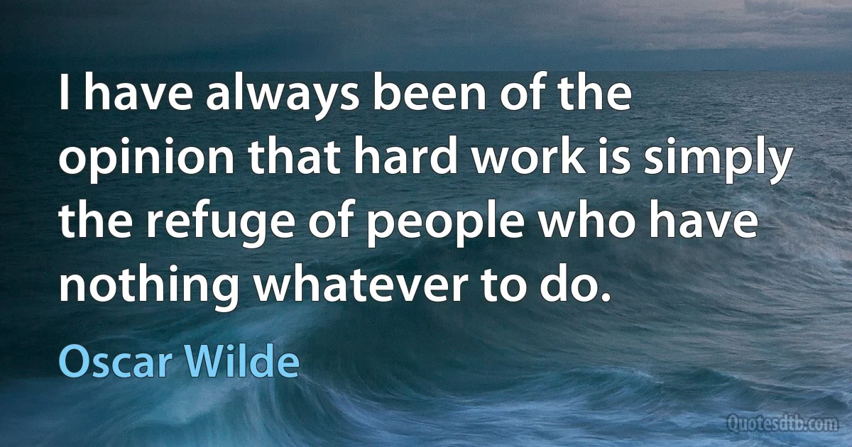 I have always been of the opinion that hard work is simply the refuge of people who have nothing whatever to do. (Oscar Wilde)