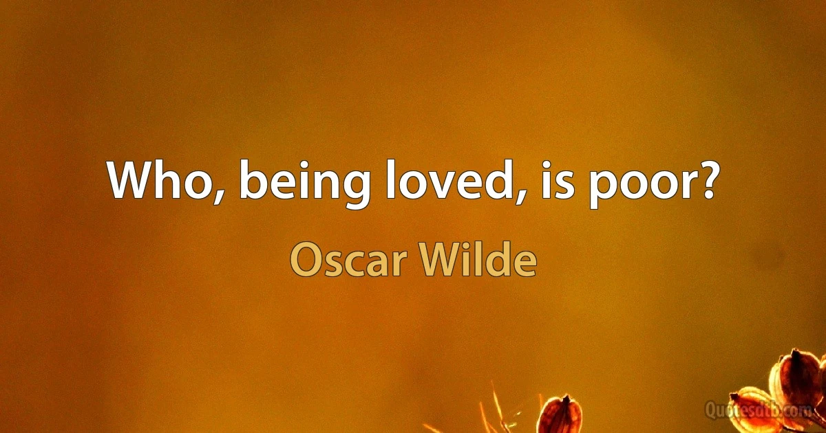 Who, being loved, is poor? (Oscar Wilde)