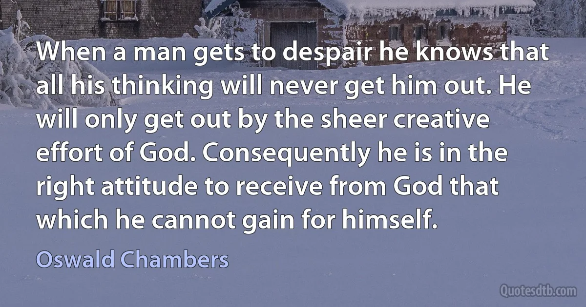 When a man gets to despair he knows that all his thinking will never get him out. He will only get out by the sheer creative effort of God. Consequently he is in the right attitude to receive from God that which he cannot gain for himself. (Oswald Chambers)