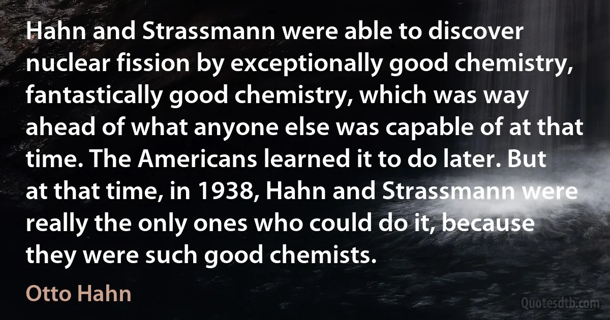 Hahn and Strassmann were able to discover nuclear fission by exceptionally good chemistry, fantastically good chemistry, which was way ahead of what anyone else was capable of at that time. The Americans learned it to do later. But at that time, in 1938, Hahn and Strassmann were really the only ones who could do it, because they were such good chemists. (Otto Hahn)