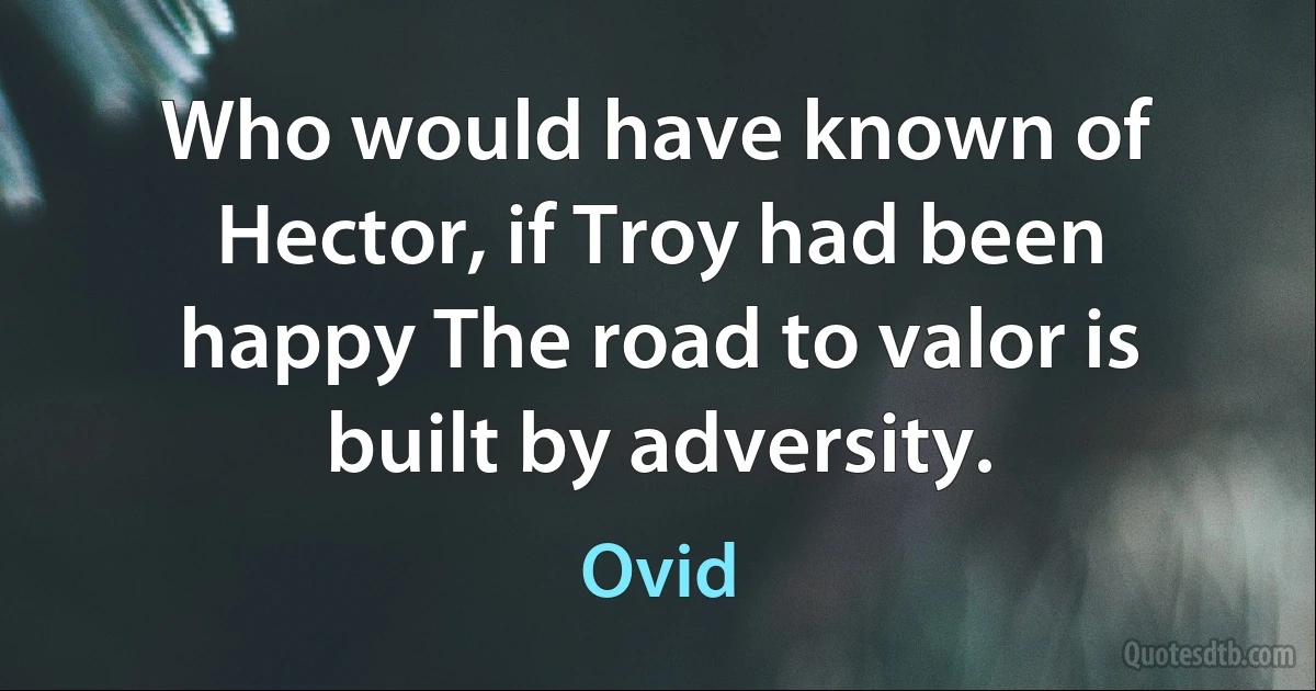 Who would have known of Hector, if Troy had been happy The road to valor is built by adversity. (Ovid)