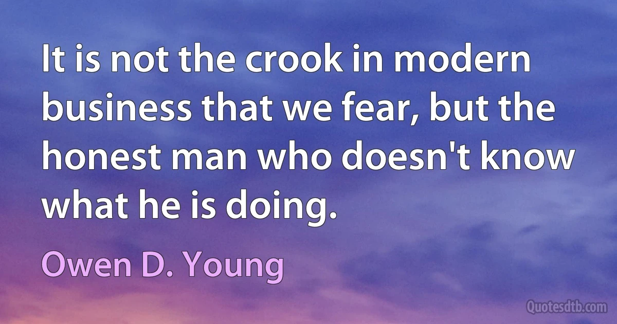 It is not the crook in modern business that we fear, but the honest man who doesn't know what he is doing. (Owen D. Young)