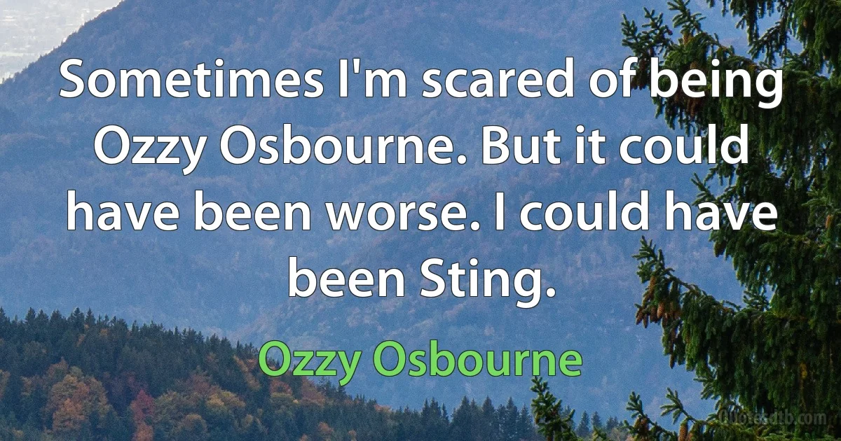 Sometimes I'm scared of being Ozzy Osbourne. But it could have been worse. I could have been Sting. (Ozzy Osbourne)