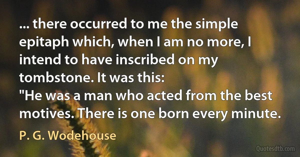 ... there occurred to me the simple epitaph which, when I am no more, I intend to have inscribed on my tombstone. It was this:
"He was a man who acted from the best motives. There is one born every minute. (P. G. Wodehouse)