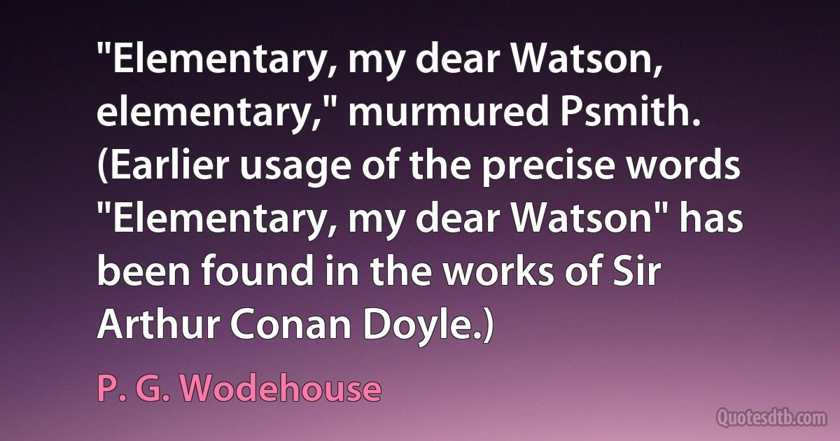 "Elementary, my dear Watson, elementary," murmured Psmith. (Earlier usage of the precise words "Elementary, my dear Watson" has been found in the works of Sir Arthur Conan Doyle.) (P. G. Wodehouse)