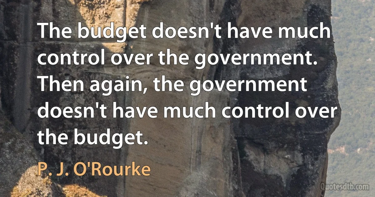 The budget doesn't have much control over the government. Then again, the government doesn't have much control over the budget. (P. J. O'Rourke)