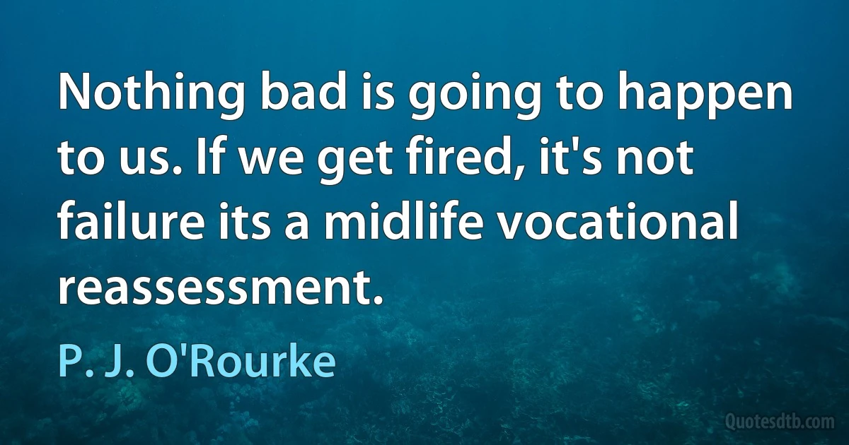 Nothing bad is going to happen to us. If we get fired, it's not failure its a midlife vocational reassessment. (P. J. O'Rourke)