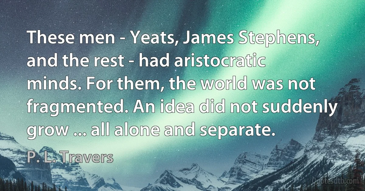 These men - Yeats, James Stephens, and the rest - had aristocratic minds. For them, the world was not fragmented. An idea did not suddenly grow ... all alone and separate. (P. L. Travers)