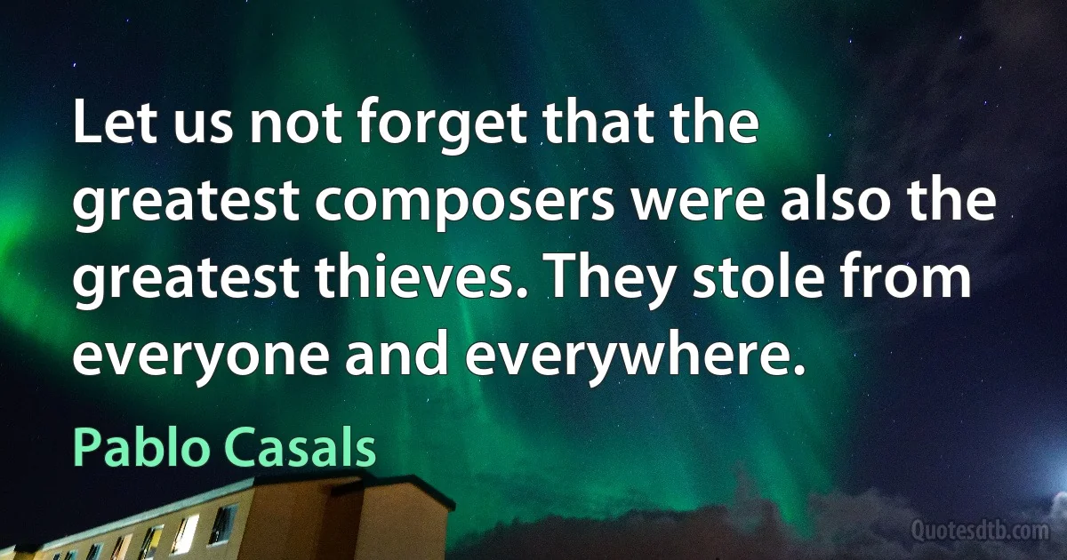 Let us not forget that the greatest composers were also the greatest thieves. They stole from everyone and everywhere. (Pablo Casals)