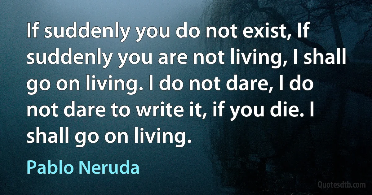 If suddenly you do not exist, If suddenly you are not living, I shall go on living. I do not dare, I do not dare to write it, if you die. I shall go on living. (Pablo Neruda)