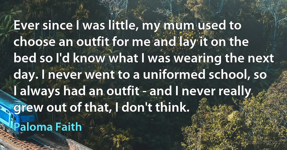 Ever since I was little, my mum used to choose an outfit for me and lay it on the bed so I'd know what I was wearing the next day. I never went to a uniformed school, so I always had an outfit - and I never really grew out of that, I don't think. (Paloma Faith)