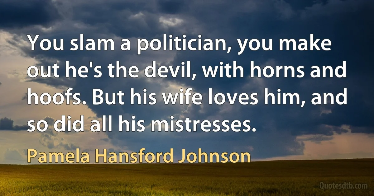 You slam a politician, you make out he's the devil, with horns and hoofs. But his wife loves him, and so did all his mistresses. (Pamela Hansford Johnson)