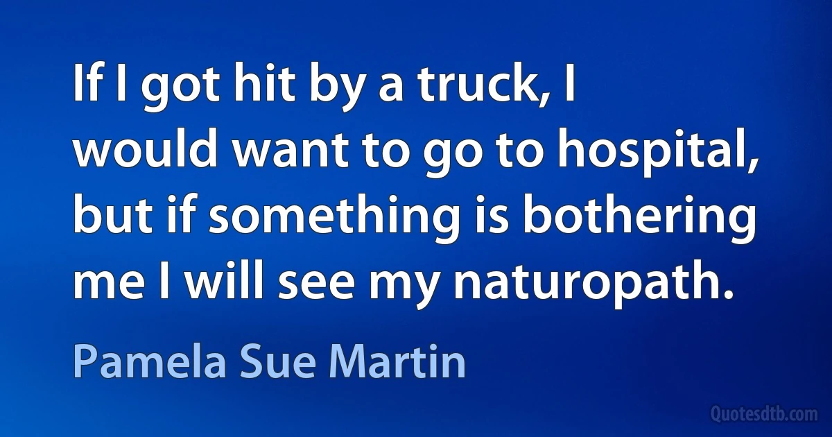 If I got hit by a truck, I would want to go to hospital, but if something is bothering me I will see my naturopath. (Pamela Sue Martin)