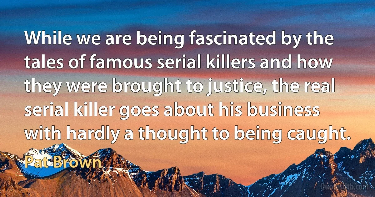 While we are being fascinated by the tales of famous serial killers and how they were brought to justice, the real serial killer goes about his business with hardly a thought to being caught. (Pat Brown)