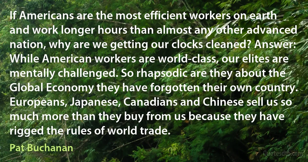 If Americans are the most efficient workers on earth and work longer hours than almost any other advanced nation, why are we getting our clocks cleaned? Answer: While American workers are world-class, our elites are mentally challenged. So rhapsodic are they about the Global Economy they have forgotten their own country. Europeans, Japanese, Canadians and Chinese sell us so much more than they buy from us because they have rigged the rules of world trade. (Pat Buchanan)